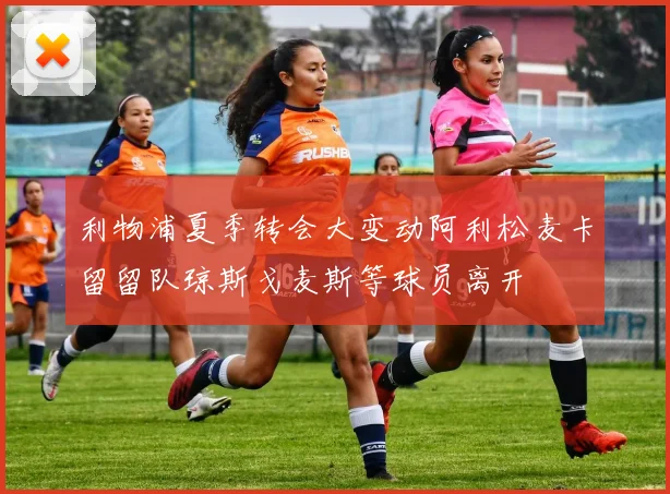 利物浦夏季转会大变动阿利松麦卡留留队琼斯戈麦斯等球员离开