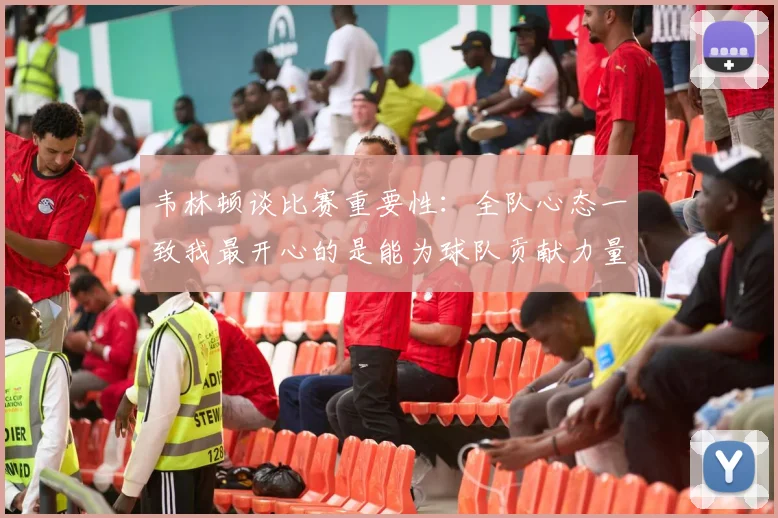 韦林顿谈比赛重要性：全队心态一致我最开心的是能为球队贡献力量