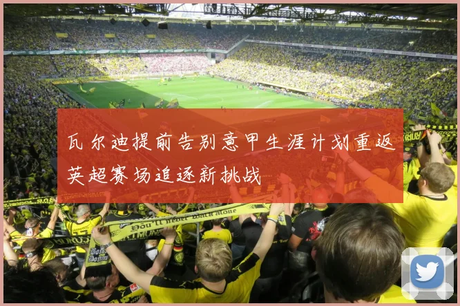 瓦尔迪提前告别意甲生涯计划重返英超赛场追逐新挑战