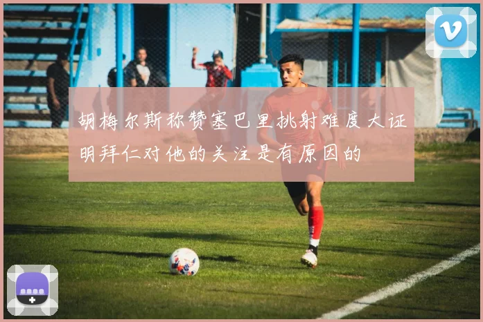 胡梅尔斯称赞塞巴里挑射难度大证明拜仁对他的关注是有原因的