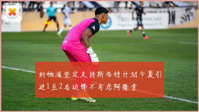 利物浦坚定支持斯洛特计划今夏引进1至2名边锋不考虑阿隆索