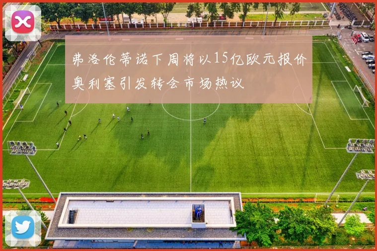 弗洛伦蒂诺下周将以15亿欧元报价奥利塞引发转会市场热议