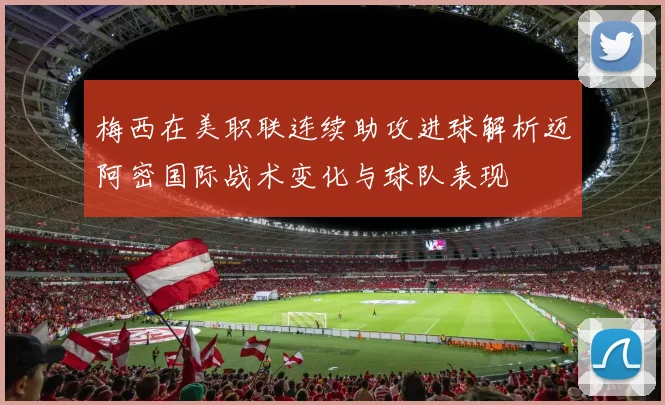 梅西在美职联连续助攻进球解析迈阿密国际战术变化与球队表现