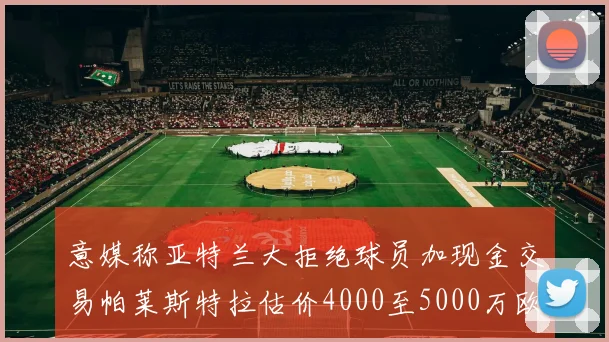 意媒称亚特兰大拒绝球员加现金交易帕莱斯特拉估价4000至5000万欧元