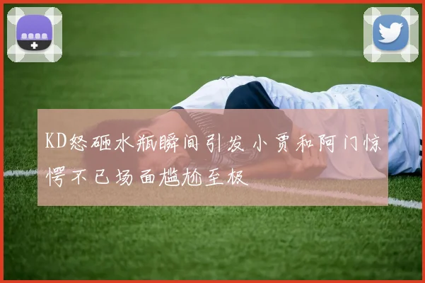 KD怒砸水瓶瞬间引发小贾和阿门惊愕不已场面尴尬至极