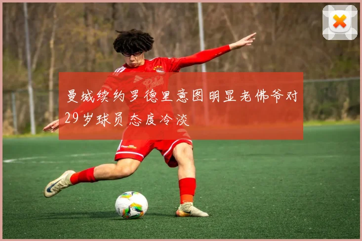 曼城续约罗德里意图明显老佛爷对29岁球员态度冷淡