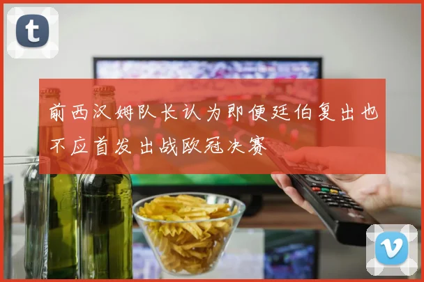 前西汉姆队长认为即便廷伯复出也不应首发出战欧冠决赛