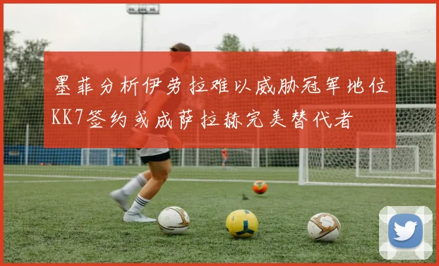 墨菲分析伊劳拉难以威胁冠军地位KK7签约或成萨拉赫完美替代者
