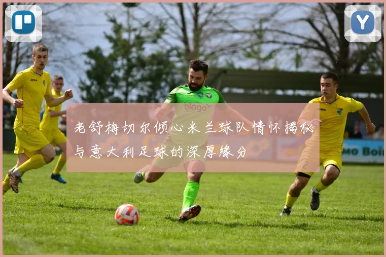 老舒梅切尔倾心米兰球队情怀揭秘与意大利足球的深厚缘分