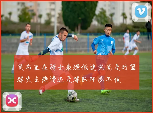 莫布里在骑士表现低迷究竟是对篮球失去热情还是球队环境不佳