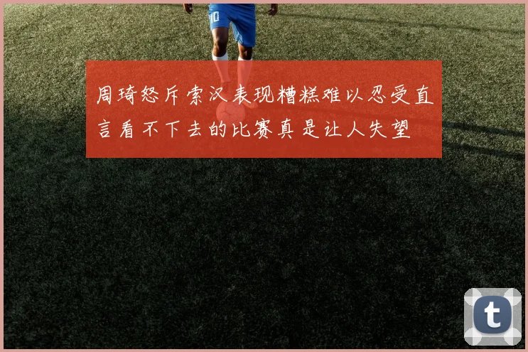 周琦怒斥索汉表现糟糕难以忍受直言看不下去的比赛真是让人失望