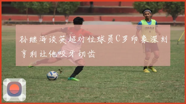孙继海谈英超对位球员C罗印象深刻亨利让他咬牙切齿