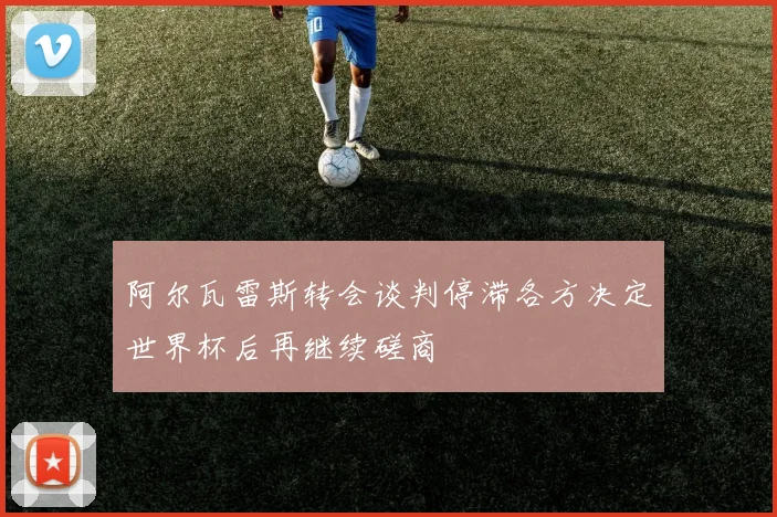阿尔瓦雷斯转会谈判停滞各方决定世界杯后再继续磋商