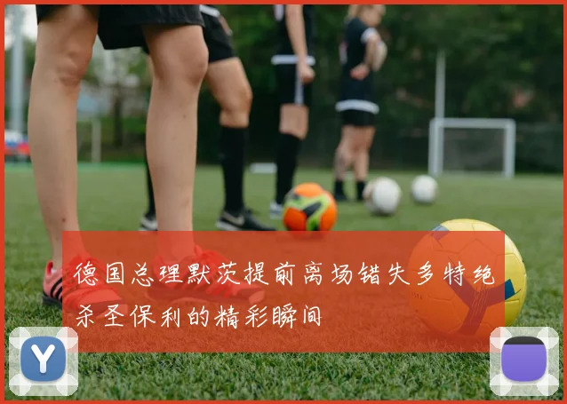 德国总理默茨提前离场错失多特绝杀圣保利的精彩瞬间