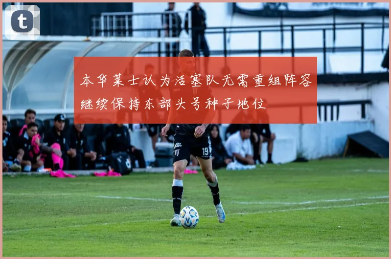 本华莱士认为活塞队无需重组阵容继续保持东部头号种子地位