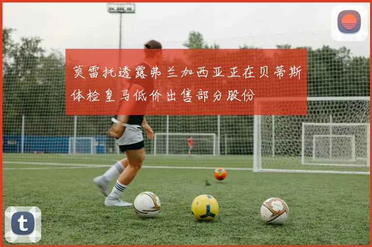 莫雷托透露弗兰加西亚正在贝蒂斯体检皇马低价出售部分股份