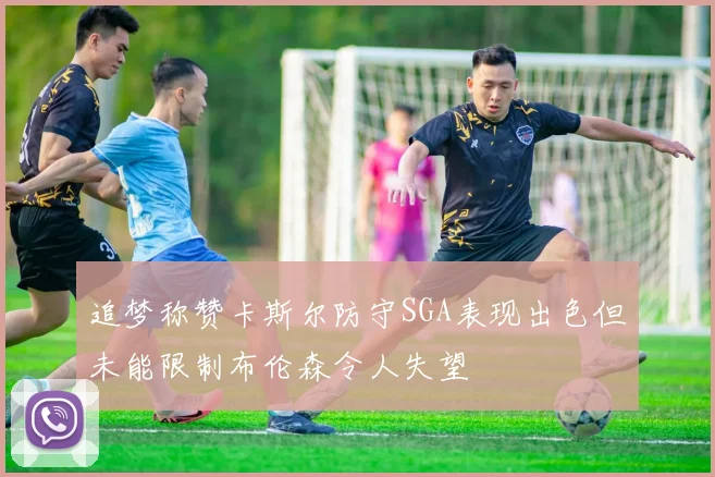 追梦称赞卡斯尔防守SGA表现出色但未能限制布伦森令人失望