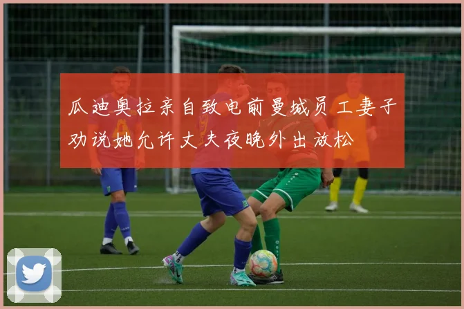 瓜迪奥拉亲自致电前曼城员工妻子劝说她允许丈夫夜晚外出放松