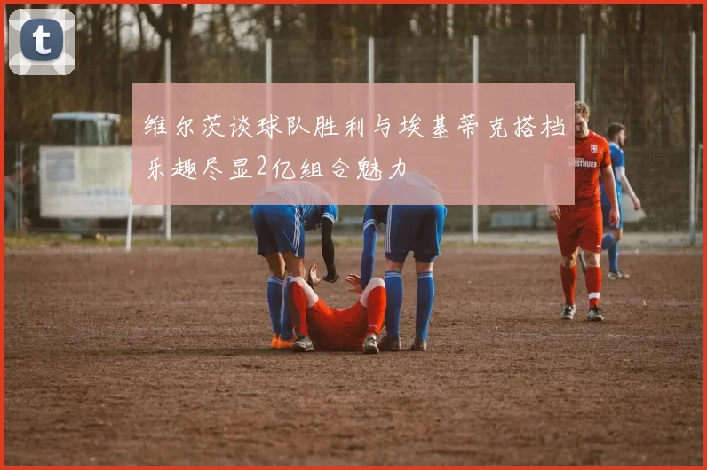 维尔茨谈球队胜利与埃基蒂克搭档乐趣尽显2亿组合魅力