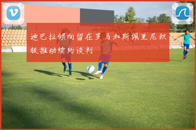 迪巴拉倾向留在罗马加斯佩里尼积极推动续约谈判