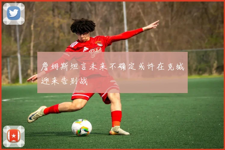 詹姆斯坦言未来不确定或许在克城迎来告别战