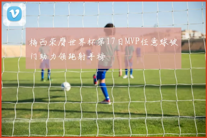 梅西荣膺世界杯第17日MVP任意球破门助力领跑射手榜