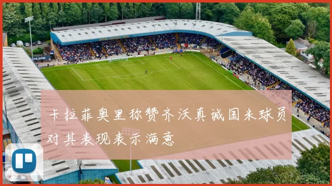 卡拉菲奥里称赞齐沃真诚国米球员对其表现表示满意
