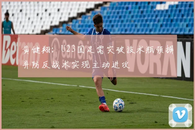 黄健翔：U23国足需突破技术瓶颈摒弃防反战术实现主动进攻