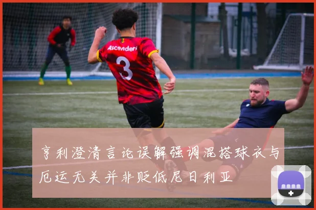 亨利澄清言论误解强调混搭球衣与厄运无关并非贬低尼日利亚