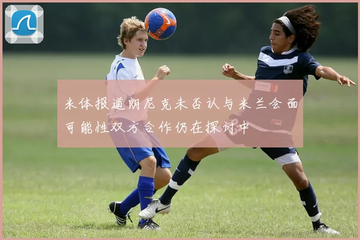 米体报道朗尼克未否认与米兰会面可能性双方合作仍在探讨中