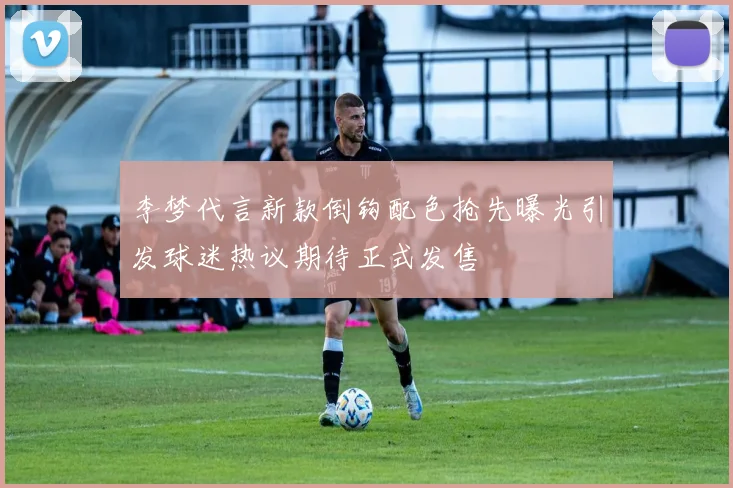 李梦代言新款倒钩配色抢先曝光引发球迷热议期待正式发售